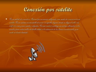 Conexión por satelite Es un método de conexión a  Internet  por un usuario utilizando como medio de  comunicación  un  satélite . Es un sistema recomendable de acceso en aquellos lugares donde no llega el  cable  o la  telefonía , como zonas rurales o alejadas. En una  ciudad  constituye un sistema alternativo a los usuales, para evitar cuellos de botella debido a la saturación de las líneas convencionales y un  ancho de banda  limitado. 