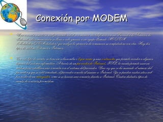 Conexión por MODEM Una conexión remota se realiza cuando usted se comunica vía telefónica con un Proveedor de Servicios de Internet, esta comunicación se lleva a cabo gracias a un equipo llamado MODEM (Modulador/DEModulador) que realiza la operación de comunicar su computadora con otra. Hay dos tipos de módem, Externos e Internos. Con este tipo de cuenta, se tiene un sobrenombre o  login   name  y una  contraseña  que permite acceder a algunos lugares del sistema informático. A través de un  proveedor de Internet , ISP, la cuenta permite usar un módem para establecer una conexión con el sistema del proveedor. Una vez que se ha marcado el número del proveedor y que se está conectado, el proveedor conecta al usuario a Internet. Ya se pueden visitar sitios web por medio de un  navegador , como si se tuviera una conexión directa a Internet. Existen distintos tipos de cuenta de conexión por módem. 