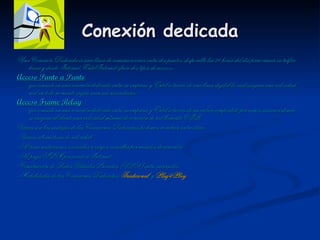 Conexión dedicada Una Conexión Dedicada es una línea de comunicaciones entre dos puntos, disponible las 24 horas del día para cursar su tráfico hacia y desde Internet. EntelInternet ofrece dos tipos de accesos: Acceso Punto a Punto que consiste en una conexión dedicada entre su empresa y Entel a través de una línea digital la cual asegura una velocidad real en todo momento según sean sus necesidades.  Acceso Frame Relay que consiste en una conexión dedicada entre su empresa y Entel a través de un enlace compartido por varios usuarios donde se asegura al cliente una velocidad mínima de conexión de red llamada CIR.  Varias son las ventajas de las Conexiones Dedicadas, podemos nombrar, entre otras: -Varias alternativas de velocidad  -No tiene restricciones asociadas a cargos variables por minutos de conexión.  -No paga SLM por acceso a Internet.  -Construcción de Redes Virtuales Privadas (VPN) entre sucursales.  -Modalidades de las Conexiones Dedicadas:  Tradicional   y  Plug&Play   