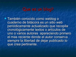 Que es un blog? También conocido como weblog o cuaderno de bitácora es un sitio web periódicamente actualizado que recopila cronológicamente textos o artículos de uno o varios autores  apareciendo primero el mas reciente donde el autor conserva siempre la libertad de dejar publicado lo que crea pertinente. 