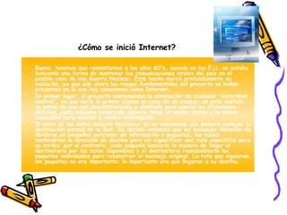 ¿Cómo se inició Internet?   Bueno, tenemos que remontarnos a los años 60's, cuando en los E.U. se estaba buscando una forma de mantener las comunicaciones vitales del país en el posible caso de una Guerra Nuclear. Este hecho marcó profundamente su evolución, ya que aún ahora los rasgos fundamentales del proyecto se hallan presentes en lo que hoy conocemos como Internet.  En primer lugar, el proyecto contemplaba la eliminación de cualquier "autoridad central", ya que sería el primer blanco en caso de un ataque; en este sentido, se pensó en una red descentralizada y diseñada para operar en situaciones difíciles. Cada máquina conectada debería tener el mismo status y la misma capacidad para mandar y recibir información. El envío de los datos debería descansar en un mecanismo que pudiera manejar la destrucción parcial de la Red. Se decidió entonces que los mensajes deberían de dividirse en pequeñas porciones de información o paquetes, los cuales contendrían la dirección de destino pero sin especificar una ruta específica para su arribo; por el contrario, cada paquete buscaría la manera de llegar al destinatario por las rutas disponibles y el destinatario reensamblaría los paquetes individuales para reconstruir el mensaje original. La ruta que siguieran los paquetes no era importante; lo importante era que llegaran a su destino. 