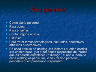 Para que sirve Como diario personal Para opinar Para enseñar Contar alguna noticia Estudiar Para tratar temas tecnológicos, culturales, educativos, artísticos o recreativos. En cada articulo de un blog, los lectores pueden escribir sus comentarios  y el autor darles respuestas de formas que es posible establecer un dialogo., el uso o tema de cada weblog es particular, lo hay de tipo personal, periodístico, empresarial o corporativo .   