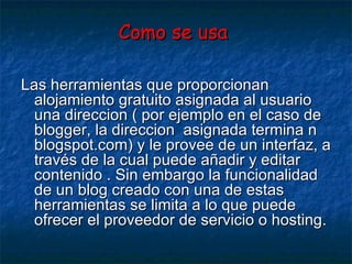 Como se usa   Las herramientas que proporcionan alojamiento gratuito asignada al usuario una direccion ( por ejemplo en el caso de blogger, la direccion  asignada termina n blogspot.com) y le provee de un interfaz, a través de la cual puede añadir y editar contenido . Sin embargo la funcionalidad de un blog creado con una de estas herramientas se limita a lo que puede ofrecer el proveedor de servicio o hosting. 