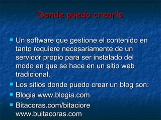 Donde puedo crearlo Un software que gestione el contenido en tanto requiere necesariamente de un servidor propio para ser instalado del modo en que se hace en un sitio web tradicional. Los sitios donde puedo crear un blog son: Blogia www.blogia.com Bitacoras.com/bitaciore www.buitacoras.com  Diario gratis  www.diariogratis.com 