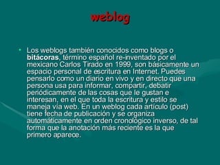 weblog Los weblogs también conocidos como blogs o  bitácoras , término español re-inventado por el mexicano Carlos Tirado en 1999, son básicamente un espacio personal de escritura en Internet. Puedes pensarlo como un diario en vivo y en directo que una persona usa para informar, compartir, debatir periódicamente de las cosas que le gustan e interesan, en el que toda la escritura y estilo se maneja vía web. En un weblog cada artículo (post) tiene fecha de publicación y se organiza automáticamente en orden cronológico inverso, de tal forma que la anotación más reciente es la que primero aparece.  
