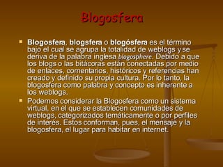 Blogosfera Blogosfera ,  blogsfera  o  blogósfera  es el término bajo el cual se agrupa la totalidad de weblogs y se deriva de la palabra inglesa  blogosphere . Debido a que los blogs o las bitácoras están conectadas por medio de enlaces, comentarios, históricos y referencias han creado y definido su propia cultura. Por lo tanto, la blogosfera como palabra y concepto es inherente a los weblogs. Podemos considerar la Blogosfera como un sistema virtual, en el que se establecen comunidades de weblogs, categorizados temáticamente o por perfiles de interés. Estos conforman, pues, el mensaje y la blogosfera, el lugar para habitar en internet.  