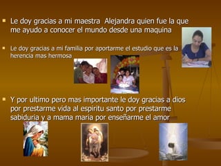 Le doy gracias a mi maestra  Alejandra quien fue la que me ayudo a conocer el mundo desde una maquina  Le doy gracias a mi familia por aportarme el estudio que es la herencia mas hermosa Y por ultimo pero mas importante le doy gracias a dios por prestarme vida al espiritu santo por prestarme sabiduria y a mama maria por enseñarme el amor  