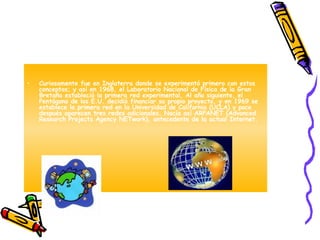 Curiosamente fue en Inglaterra donde se experimentó primero con estos conceptos; y así en 1968, el Laboratorio Nacional de Física de la Gran Bretaña estableció la primera red experimental. Al año siguiente, el Pentágono de los E.U. decidió financiar su propio proyecto, y en 1969 se establece la primera red en la Universidad de California (UCLA) y poco después aparecen tres redes adicionales. Nacía así ARPANET (Advanced Research Projects Agency NETwork), antecedente de la actual Internet. 