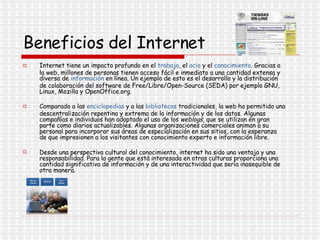 Beneficios del Internet Internet tiene un impacto profundo en el  trabajo , el  ocio  y el  conocimiento . Gracias a la web, millones de personas tienen acceso fácil e inmediato a una cantidad extensa y diversa de  información  en línea. Un ejemplo de esto es el desarrollo y la distribución de colaboración del software de Free/Libre/Open-Source (SEDA) por ejemplo GNU, Linux, Mozilla y OpenOffice.org. Comparado a las  enciclopedias  y a las  bibliotecas  tradicionales, la web ha permitido una descentralización repentina y extrema de la información y de los datos. Algunas compañías e individuos han adoptado el uso de los  weblogs , que se utilizan en gran parte como diarios actualizables. Algunas organizaciones comerciales animan a su personal para incorporar sus áreas de especialización en sus sitios, con la esperanza de que impresionen a los visitantes con conocimiento experto e información libre. Desde una perspectiva cultural del conocimiento, internet ha sido una ventaja y una responsabilidad. Para la gente que está interesada en otras culturas proporciona una cantidad significativa de información y de una interactividad que sería inasequible de otra manera. 