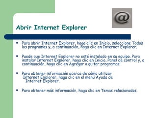 Abrir Internet Explorer Para abrir Internet Explorer, haga clic en Inicio, seleccione Todos los programas y, a continuación, haga clic en Internet Explorer.  Puede que Internet Explorer no esté instalado en su equipo. Para instalar Internet Explorer, haga clic en Inicio, Panel de control y, a continuación, haga clic en Agregar o quitar programas.  Para obtener información acerca de cómo utilizar  Internet Explorer, haga clic en el menú Ayuda de    Internet Explorer.  Para obtener más información, haga clic en Temas relacionados.  