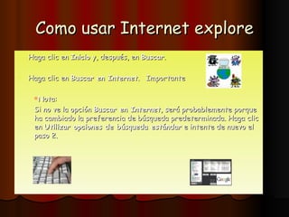 Como usar Internet explore Haga clic en  Inicio  y, después, en  Buscar .  Haga clic en  Buscar en Internet .  Importante Nota : Si no ve la opción  Buscar en Internet , será probablemente porque ha cambiado la preferencia de búsqueda predeterminada. Haga clic en  Utilizar opciones de búsqueda estándar  e intente de nuevo el paso 2.  