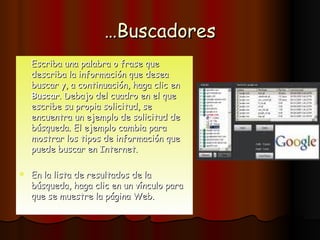 … Buscadores Escriba una palabra o frase que describa la información que desea buscar y, a continuación, haga clic en  Buscar . Debajo del cuadro en el que escribe su propia solicitud, se encuentra un ejemplo de solicitud de búsqueda. El ejemplo cambia para mostrar los tipos de información que puede buscar en Internet. En la lista de resultados de la búsqueda, haga clic en un vínculo para que se muestre la página Web.  
