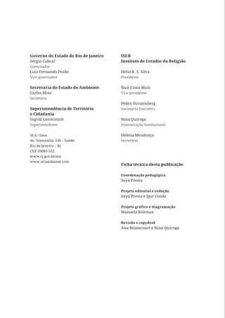 Governo do Estado do Rio de Janeiro   ISER
Sérgio Cabral                         Instituto de Estudos da Religião
Governador
Luiz Fernando Pezão                   Hélio R. S. Silva
Vice-governador                       Presidente


Secretaria do Estado do Ambiente      Nair Costa Muls
Carlos Minc                           Vice-presidente
Secretário
                                      Pedro Strozenberg
Superintendência de Território        Secretário Executivo
e Cidadania
Ingrid Gerolimich                     Nina Quiroga
Superintendente                       Comunicação Institucional


SEA / Inea                            Helena Mendonça
Av. Venezuela, 110 – Saúde            Secretária
Rio de Janeiro – RJ
CEP 20081-312
www.rj.gov.br/sea
www.stcambiente.com
                                      Ficha técnica desta publicação

                                      Coordenação pedagógica
                                      Suyá Presta

                                      Projeto editorial e redação
                                      Suyá Presta e Igor Conde

                                      Projeto gráfico e diagramação
                                      Manuela Roitman

                                      Revisão e copydesk
                                      Ana Bittencourt e Nina Quiroga
 