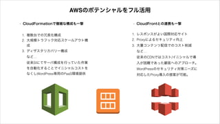 1. 複数台での冗長化構成
2. 大規模トラフック対応スケールアウト構
成
3. ディザスタリカバリー構成 
など… 
従来SIにてサーバ構成を行っていた作業
を自動化することでイニシャルコストを
なくしWordPress専用のPaaS環境提供
1. レスポンスがよい国際対応サイト
2. Proxyによるセキュリティ向上
3. 大量コンテンツ配信でのコスト削減 
など… 
従来のCDNではコスト/イニシャルで導
入が困難であった顧客へのアプローチ。 
WordPressのセキュリティ対策ニーズに
対応したProxy導入の提案が可能。
• CloudFormationで複雑な構成も一撃 • CloudFrontとの連携も一撃
AWSのポテンシャルをフル活用
 