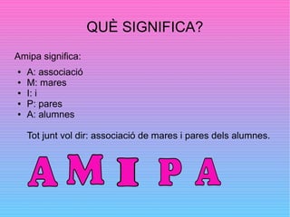 QUÈ SIGNIFICA?
Amipa significa:
● A: associació
● M: mares
● I: i
● P: pares
● A: alumnes
Tot junt vol dir: associació de mares i pares dels alumnes.
 