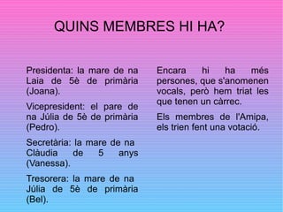 QUINS MEMBRES HI HA?
Presidenta: la mare de na
Laia de 5è de primària
(Joana).
Vicepresident: el pare de
na Júlia de 5è de primària
(Pedro).
Secretària: la mare de na
Clàudia de 5 anys
(Vanessa).
Tresorera: la mare de na
Júlia de 5è de primària
(Bel).
Encara hi ha més
persones, que s'anomenen
vocals, però hem triat les
que tenen un càrrec.
Els membres de l'Amipa,
els trien fent una votació.
 
