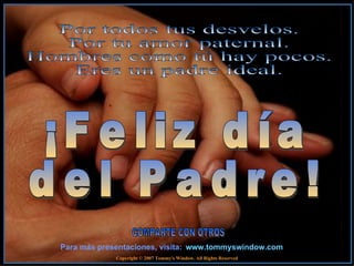 www.tommyswindow.com    Para m ás presentaciones, visita : COMPARTE CON OTROS ¡Feliz día  del Padre! Copyright © 2007 Tommy's Window. All Rights Reserved Por todos tus desvelos.  Por tu amor paternal.  Hombres como tú hay pocos.  Eres un padre ideal.  