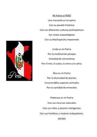 Mi Patria el PERÚ
Una maravilla es mi patria
Con su pasado histórico
Con sus diferentes culturas prehispánicas
Sus restos arqueológicos
Con su Machupicchu imponente
Linda es mi Patria
Por la multitud de paisajes
Variedad de microclimas
Por el mar, la costa, la sierra y la selva.
Rica es mi Patria
Por la diversidad de plantas
Innumerables especies animales
Por la variedad de minerales
Poderosa es mi Patria
Con sus recursos naturales
Con sus niños y jóvenes inteligentes
Con sus hombres y mujeres trabajadores.
SAYWA
