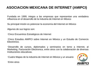 ASOCIACION MEXICANA DE INTERNET (AMIPCI)

Fundada en 1999; integra a las empresas que representan una verdadera
influencia en el desarrollo de la Industria de Internet en México

Su principal misión es potenciar la economía del Internet en México

Algunos de sus logros son:

    Cinco Encuentros Estratégicos de Internet

 Cinco Estudios AMIPCI sobre Internet en México y un Estudio de Comercio
Electrónico.

 Desarrollo de cursos, diplomados y seminarios en torno a Internet, al
Marketing, Facturación Electronica, entre otros con la colaboración de diversas
Instituciones educativas.

    Cuatro Mapas de la industria de Internet en México y un anuario

    Entre otros
 