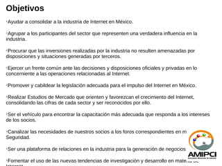 Objetivos
Ayudar a consolidar a la industria de Internet en México.






 Agrupar a los participantes del sector que representen una verdadera influencia en la
industria.


 Procurar que las inversiones realizadas por la industria no resulten amenazadas por
disposiciones y situaciones generadas por terceros.


 Ejercer un frente común ante las decisiones y disposiciones oficiales y privadas en lo
concerniente a las operaciones relacionadas al Internet.

Promover y cabildear la legislación adecuada para el impulso del Internet en México.






 Realizar Estudios de Mercado que orienten y favorezcan el crecimiento del Internet,
consolidando las cifras de cada sector y ser reconocidos por ello.


 Ser el vehículo para encontrar la capacitación más adecuada que responda a los intereses
de los socios.


 Canalizar las necesidades de nuestros socios a los foros correspondientes en materia de
Seguridad.

Ser una plataforma de relaciones en la industria para la generación de negocios





Fomentar el uso de las nuevas tendencias de investigación y desarrollo en materia de

 