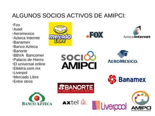 ALGUNOS SOCIOS ACTIVOS DE AMIPCI:

 Fox

 Axtel

 Aeromexico

 Azteca Internte

 Banamex

 Banco Azteca

 Banorte

 BBVA Bancomer

 Palacio de Hierro

 El universal online

 Elektra.com.mx

 Liverpol

 Mercado Libre
                                    u

 Entre otros
 