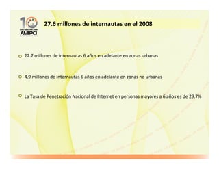 27.6 millones de internautas en el 2008



22.7 millones de internautas 6 años en adelante en zonas urbanas



4.9 millones de internautas 6 años en adelante en zonas no urbanas


La Tasa de Penetración Nacional de Internet en personas mayores a 6 años es de 29.7%
 