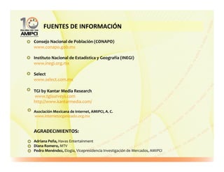 FUENTES DE INFORMACIÓN

Consejo Nacional de Población (CONAPO)
www.conapo.gob.mx

Instituto Nacional de Estadística y Geografía (INEGI)
www.inegi.org.mx

Select
www.select.com.mx

TGI by Kantar Media Research
www.tgisurveys.com
http://www.kantarmedia.com/

Asociación Mexicana de Internet, AMIPCI, A. C.
www.internetorganizado.org.mx


AGRADECIMIENTOS:
Adriana Peña, Havas Entertainment
Diana Romero, MTV
Pedro Menéndez, Elogia, Vicepresidencia Investigación de Mercados, AMIPCI
 