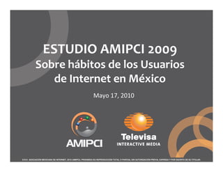 ESTUDIO AMIPCI 2009
           Sobre hábitos de los Usuarios
              de Internet en México
                                                              Mayo 17, 2010




D.R.© ASOCIACIÓN MEXICANA DE INTERNET, 2010 (AMIPCI). PROHIBIDA SU REPRODUCCIÓN TOTAL O PARCIAL SIN AUTORIZACIÓN PREVIA, EXPRESA Y POR ESCRITO DE SU TITULAR.
 