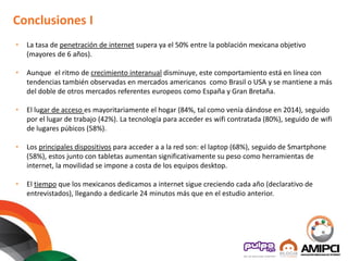 • La tasa de penetración de internet supera ya el 50% entre la población mexicana objetivo
(mayores de 6 años).
• Aunque el ritmo de crecimiento interanual disminuye, este comportamiento está en línea con
tendencias también observadas en mercados americanos como Brasil o USA y se mantiene a más
del doble de otros mercados referentes europeos como España y Gran Bretaña.
• El lugar de acceso es mayoritariamente el hogar (84%, tal como venía dándose en 2014), seguido
por el lugar de trabajo (42%). La tecnología para acceder es wifi contratada (80%), seguido de wifi
de lugares púbicos (58%).
• Los principales dispositivos para acceder a a la red son: el laptop (68%), seguido de Smartphone
(58%), estos junto con tabletas aumentan significativamente su peso como herramientas de
internet, la movilidad se impone a costa de los equipos desktop.
• El tiempo que los mexicanos dedicamos a internet sigue creciendo cada año (declarativo de
entrevistados), llegando a dedicarle 24 minutos más que en el estudio anterior.
Conclusiones I
 