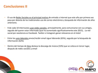Conclusiones II
• El uso de Redes Sociales es el principal motivo de entrada a internet que este año por primera vez
pasa por delante de los tradicionales uso de correo electrónico y búsqueda de información de años
anteriores.
• 9 de cada 10 internautas usan redes sociales, principalmente, para comunicarse con sus amigos,
seguido del querer estar informado (que ha aumentado significativamente este 2015), . La red
social por excelencia es Facebook. Twitter e Instagram ganan relevancia en el móvil
• Entre los usos laborales enviar/recibir email sigue liderando (65%), seguida por la búsqueda de
información (62%)
• Dentro del tiempo de Ocio destaca la descarga de música (53%) que se coloca en tercer lugar,
después de redes sociales y email
 