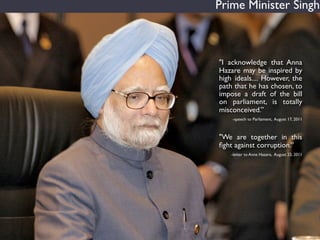 Prime Minister Singh



"I acknowledge that Anna
Hazare may be inspired by
high ideals.... However, the
path that he has c...