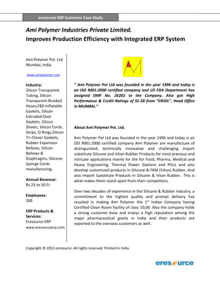 eresource ERP Customer Case Study
Copyright © 2012 eresource. All rights reserved. Printed in India.
eresource ERP Customer Case Study
Ami Polymer Industries Private Limited.
Improves Production Efficiency with Integrated ERP System
Ami Polymer Pvt. Ltd.
Mumbai, India
www.amipolymer.com
Industry:
Silicon Transparent
Tubing, Silicon
Transparent Braided
Hoses,FBD Inflatable
Gaskets, Silicon
Extruded Door
Gaskets, Silicon
Sheets, Silicon Cords,
Strips, O-Rings,Silicon
Tri-Clover Gaskets,
Rubber Expansion
Bellows, Silicon
Bellows &
Diaphragms, Silicone
Sponge Cords
manufacturing.
Annual Revenue:
Rs.25 to 50 Cr
Employees:
200
ERP Products &
Services:
Eresource ERP
www.eresourceerp.com
“ Ami Polymer Pvt Ltd was founded in the year 1996 and today is
an ISO 9001:2000 certified company and US FDA Department has
assigned DMF No. 26201 to the Company. Also got High
Performance & Credit Ratings of SE-2B from “CRISIL”. Head Office
in MUMBAI.”
About Ami Polymer Pvt. Ltd.
Ami Polymer Pvt Ltd was founded in the year 1996 and today is an
ISO 9001:2000 certified company Ami Polymer are manufacture of
distinguished, technically innovative and challenging import
substitute Silicone and Viton Rubber Products for most precious and
intricate applications mainly for the for Food, Pharma, Medical and
Heavy Engineering, Thermal Power Stations and PSUs and also
develop customized products in Silicone & FKM (Viton) Rubber, And
also Import Substitute Products in Silicone & Viton Rubber.. This is
what makes them stand apart from their competitors.
Over two decades of experience in the Silicone & Rubber industry, a
commitment to the highest quality and prompt delivery has
resulted in making Ami Polymer the 1st
Indian Company having
Certified Clean Room facility of class 10,00. Also the company holds
a strong customer base and enjoys a high reputation among the
major pharmaceutical giants in India and their products are
exported to the overseas customers as well.
 