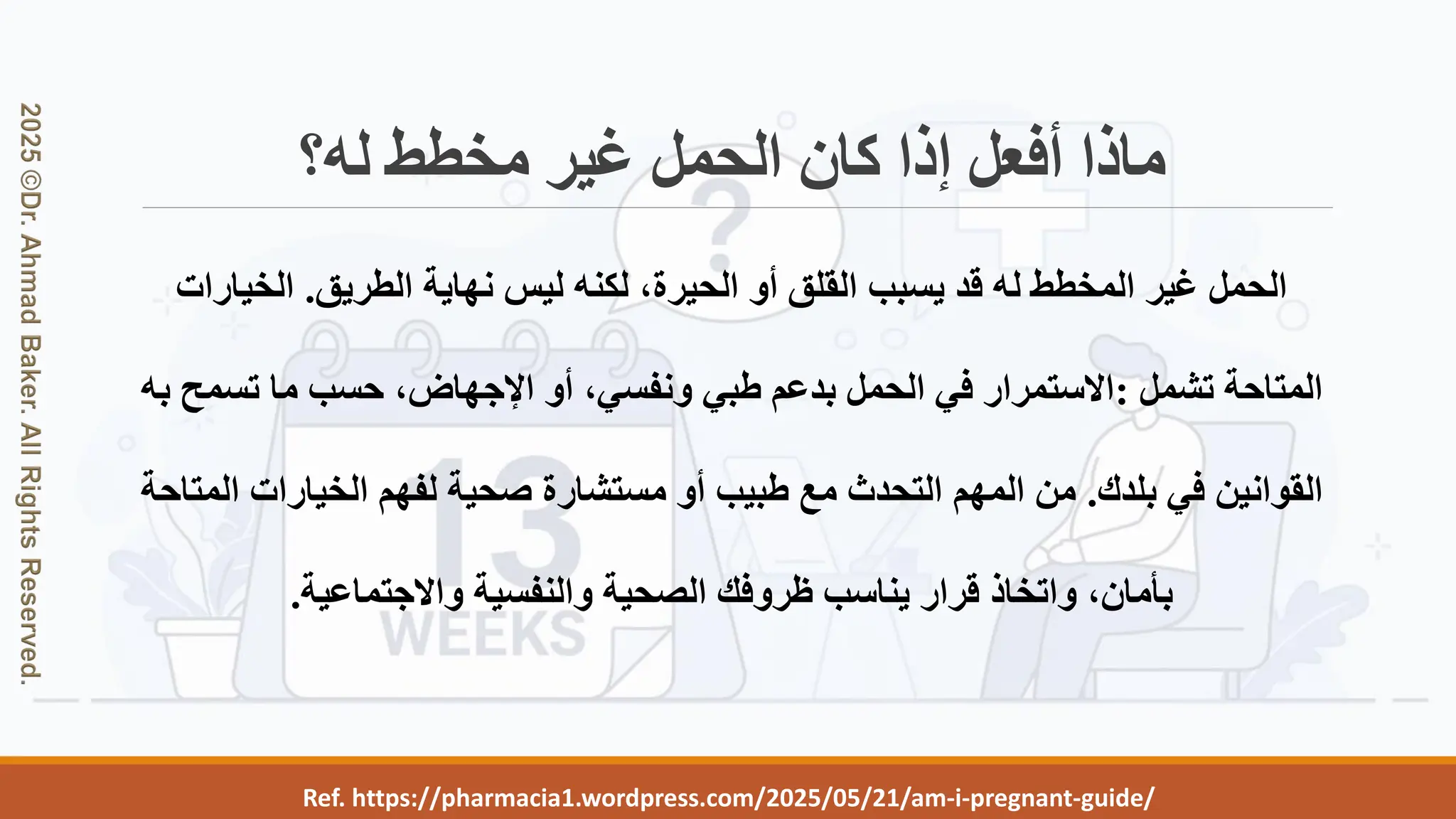 Ref. https://pharmacia1.wordpress.com/2025/05/21/am-i-pregnant-guide/
‫له؟‬ ‫مخطط‬ ‫غير‬ ‫الحمل‬ ‫كان‬ ‫إذا‬ ‫أفعل‬ ‫ماذا‬
‫الطريق‬ ‫نهاية‬ ‫ليس‬ ‫لكنه‬ ،‫الحيرة‬ ‫أو‬ ‫القلق‬ ‫يسبب‬ ‫قد‬ ‫له‬ ‫المخطط‬ ‫غير‬ ‫الحمل‬
.
‫الخيارا‬
‫ت‬
‫تشمل‬ ‫المتاحة‬
:
‫ب‬ ‫تسمح‬ ‫ما‬ ‫حسب‬ ،‫اإلجهاض‬ ‫أو‬ ،‫ونفسي‬ ‫طبي‬ ‫بدعم‬ ‫الحمل‬ ‫في‬ ‫االستمرار‬
‫ه‬
‫بلدك‬ ‫في‬ ‫القوانين‬
.
‫ا‬ ‫الخيارات‬ ‫لفهم‬ ‫صحية‬ ‫مستشارة‬ ‫أو‬ ‫طبيب‬ ‫مع‬ ‫التحدث‬ ‫المهم‬ ‫من‬
‫لمتاحة‬
‫واالجتماعية‬ ‫والنفسية‬ ‫الصحية‬ ‫ظروفك‬ ‫يناسب‬ ‫قرار‬ ‫واتخاذ‬ ،‫بأمان‬
.
 