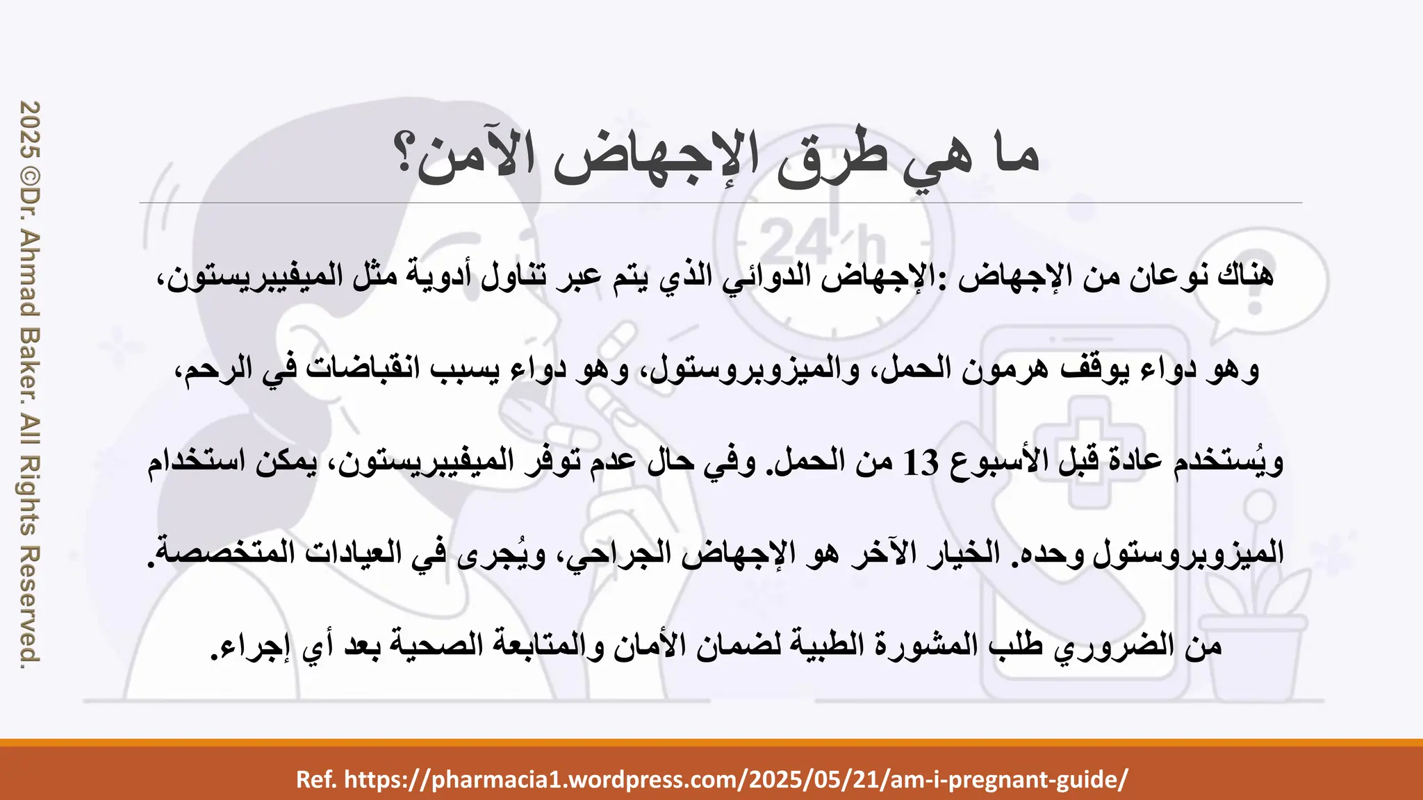 Ref. https://pharmacia1.wordpress.com/2025/05/21/am-i-pregnant-guide/
‫اآلمن؟‬ ‫اإلجهاض‬ ‫طرق‬ ‫هي‬ ‫ما‬
‫اإلجهاض‬ ‫من‬ ‫نوعان‬ ‫هناك‬
:
‫الميفيبريستو‬ ‫مثل‬ ‫أدوية‬ ‫تناول‬ ‫عبر‬ ‫يتم‬ ‫الذي‬ ‫الدوائي‬ ‫اإلجهاض‬
،‫ن‬
،‫الحمل‬ ‫هرمون‬ ‫يوقف‬ ‫دواء‬ ‫وهو‬
‫والميزوبروستول‬
،‫الرحم‬ ‫في‬ ‫انقباضات‬ ‫يسبب‬ ‫دواء‬ ‫وهو‬ ،
‫األسبوع‬ ‫قبل‬ ‫عادة‬ ‫ستخدم‬ُ‫ي‬‫و‬
13
‫الحمل‬ ‫من‬
.
‫استخد‬ ‫يمكن‬ ،‫الميفيبريستون‬ ‫توفر‬ ‫عدم‬ ‫حال‬ ‫وفي‬
‫ام‬
‫الميزوبروستول‬
‫وحده‬
.
‫المتخصص‬ ‫العيادات‬ ‫في‬ ‫جرى‬ُ‫ي‬‫و‬ ،‫الجراحي‬ ‫اإلجهاض‬ ‫هو‬ ‫اآلخر‬ ‫الخيار‬
‫ة‬
.
‫إجراء‬ ‫أي‬ ‫بعد‬ ‫الصحية‬ ‫والمتابعة‬ ‫األمان‬ ‫لضمان‬ ‫الطبية‬ ‫المشورة‬ ‫طلب‬ ‫الضروري‬ ‫من‬
.
 