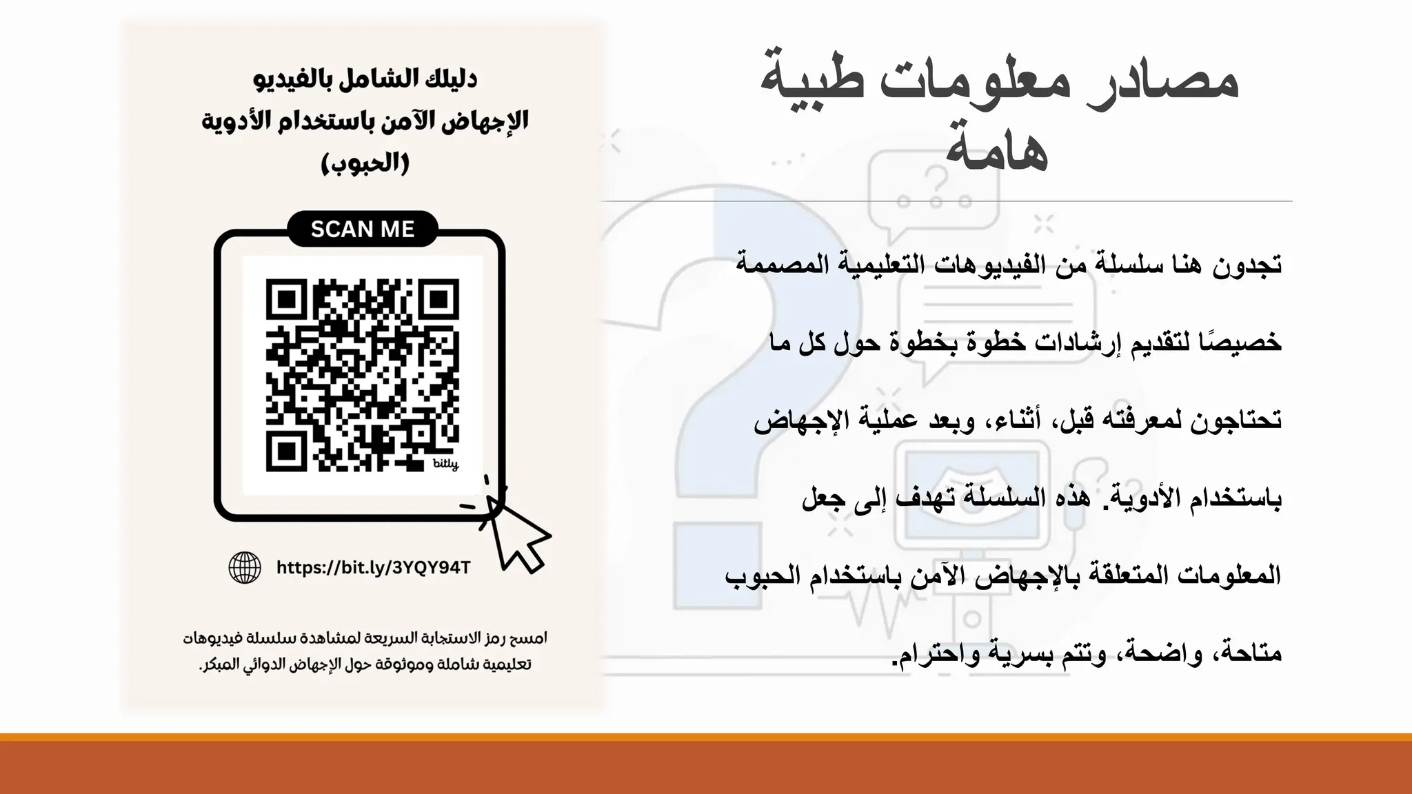 ‫طبية‬ ‫معلومات‬ ‫مصادر‬
‫هامة‬
‫المص‬ ‫التعليمية‬ ‫الفيديوهات‬ ‫من‬ ‫سلسلة‬ ‫هنا‬ ‫تجدون‬
‫ممة‬
‫ما‬ ‫كل‬ ‫حول‬ ‫بخطوة‬ ‫خطوة‬ ‫إرشادات‬ ‫لتقديم‬ ‫ا‬ً‫ص‬‫خصي‬
‫اإلجها‬ ‫عملية‬ ‫وبعد‬ ،‫أثناء‬ ،‫قبل‬ ‫لمعرفته‬ ‫تحتاجون‬
‫ض‬
‫األدوية‬ ‫باستخدام‬
.
‫جعل‬ ‫إلى‬ ‫تهدف‬ ‫السلسلة‬ ‫هذه‬
‫الحب‬ ‫باستخدام‬ ‫اآلمن‬ ‫باإلجهاض‬ ‫المتعلقة‬ ‫المعلومات‬
‫وب‬
‫واحترام‬ ‫بسرية‬ ‫وتتم‬ ،‫واضحة‬ ،‫متاحة‬
.
 