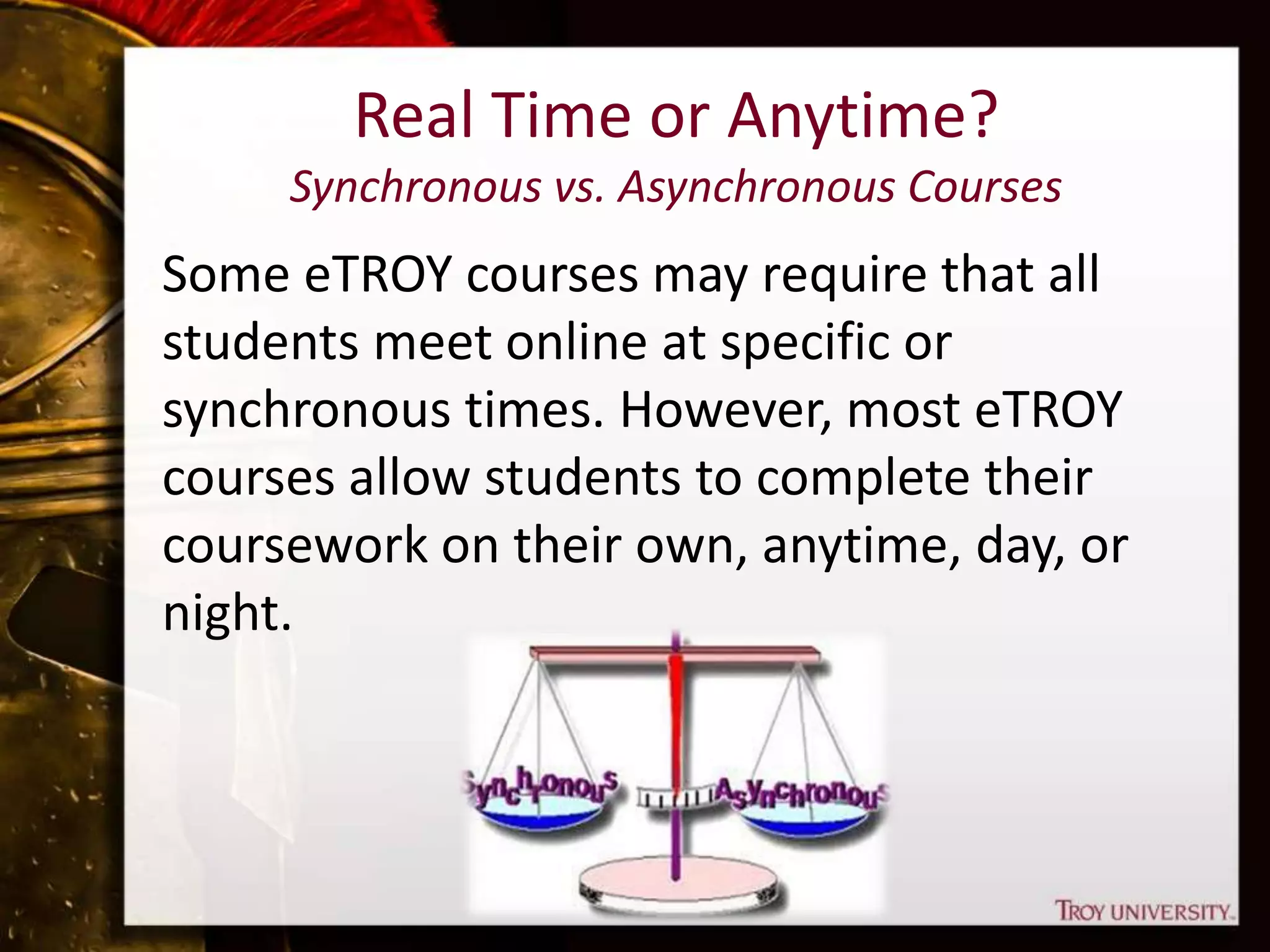 Real Time or Anytime?
Synchronous vs. Asynchronous Courses
Some eTROY courses may require that all
students meet online at specific or
synchronous times. However, most eTROY
courses allow students to complete their
coursework on their own, anytime, day, or
night.
 