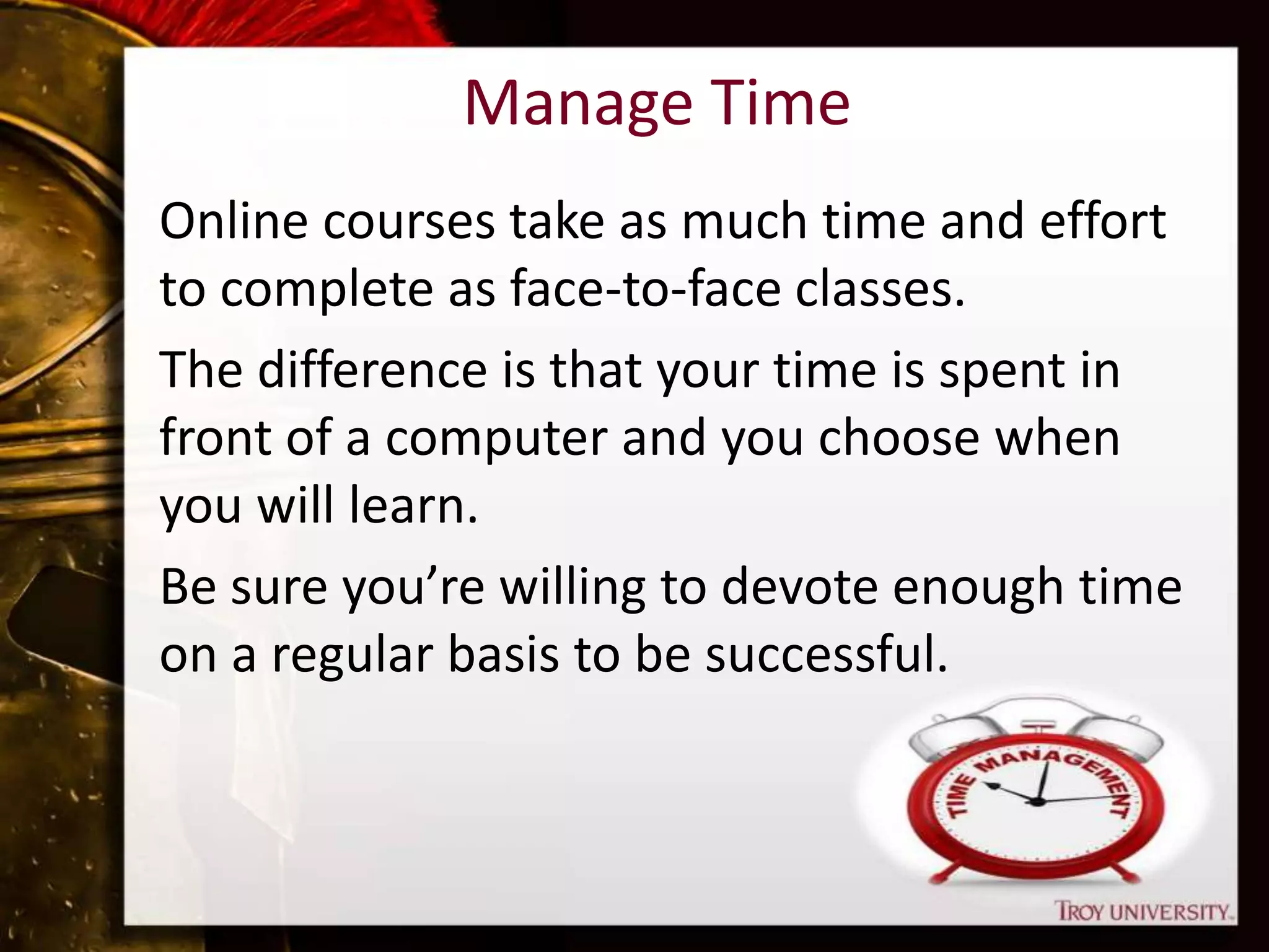 Manage Time
Online courses take as much time and effort
to complete as face-to-face classes.
The difference is that your time is spent in
front of a computer and you choose when
you will learn.
Be sure you’re willing to devote enough time
on a regular basis to be successful.
 