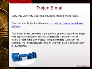 Trojan E-mail
Every Troy University student is provided a Trojan E-mail account.
To access your Trojan E-mail account, go to http://splash.troy.edu/go-
to/mail/.
Your Trojan E-mail username is the same as your Blackboard and Trojan
Web Express usernames. Your initial password is your first initial
(capital) + last initial (lowercase) + 8 digit birthdate (MMDDYYYY).
Example: The initial password for John Doe with a Jan 3, 1995 birthday
is Jd01031995.
 