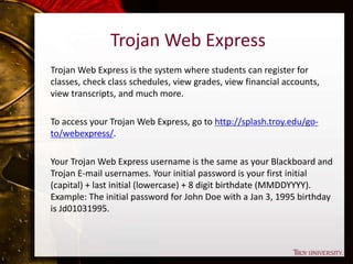 Trojan Web Express
Trojan Web Express is the system where students can register for
classes, check class schedules, view grades, view financial accounts,
view transcripts, and much more.
To access your Trojan Web Express, go to http://splash.troy.edu/go-
to/webexpress/.
Your Trojan Web Express username is the same as your Blackboard and
Trojan E-mail usernames. Your initial password is your first initial
(capital) + last initial (lowercase) + 8 digit birthdate (MMDDYYYY).
Example: The initial password for John Doe with a Jan 3, 1995 birthday
is Jd01031995.
 
