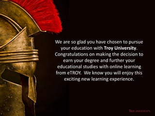 We are so glad you have chosen to pursue
your education with Troy University.
Congratulations on making the decision to
earn your degree and further your
educational studies with online learning
from eTROY. We know you will enjoy this
exciting new learning experience.
 