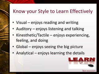 Know your Style to Learn Effectively
• Visual – enjoys reading and writing
• Auditory – enjoys listening and talking
• Kinesthetic/Tactile – enjoys experiencing,
feeling, and doing
• Global – enjoys seeing the big picture
• Analytical – enjoys learning the details
 