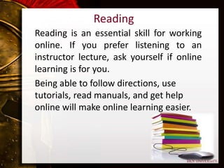 Reading
Reading is an essential skill for working
online. If you prefer listening to an
instructor lecture, ask yourself if online
learning is for you.
Being able to follow directions, use
tutorials, read manuals, and get help
online will make online learning easier.
 
