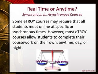Real Time or Anytime?
Synchronous vs. Asynchronous Courses
Some eTROY courses may require that all
students meet online at specific or
synchronous times. However, most eTROY
courses allow students to complete their
coursework on their own, anytime, day, or
night.
 