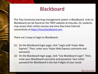 Blackboard
The Troy University learning management system is Blackboard. Links to
Blackboard can be found on the TROY website at troy.edu. Or, students
may access their online courses any time they have Internet
connectivity at https://troy.blackboard.com.
There are 2 ways to login to Blackboard:
(1) On the Blackboard login page, click “Login with Trojan Web
Express”. Then, enter your Trojan Web Express username and
password.
(2) On the Blackboard login page, click “Use Blackboard Login”. Then,
enter your Blackboard username and password. Your initial
password for Blackboard is the last 4 digits of your social.
 