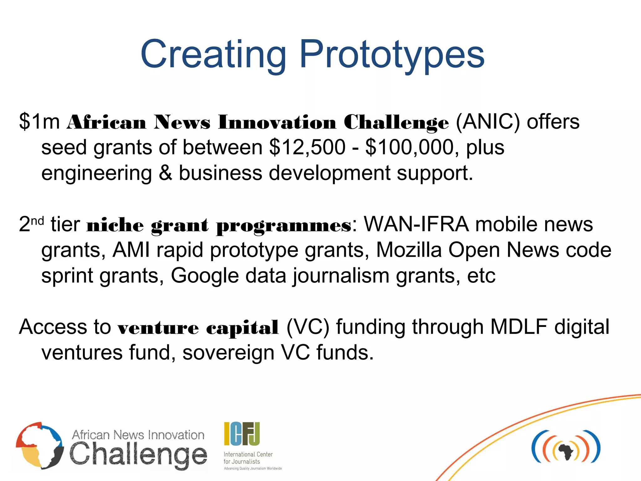 Creating Prototypes
$1m African News Innovation Challenge (ANIC) offers
  seed grants of between $12,500 - $100,000, plus
  engineering & business development support.

2nd tier niche grant programmes: WAN-IFRA mobile news
   grants, AMI rapid prototype grants, Mozilla Open News code
   sprint grants, Google data journalism grants, etc

Access to venture capital (VC) funding through MDLF digital
  ventures fund, sovereign VC funds.
 