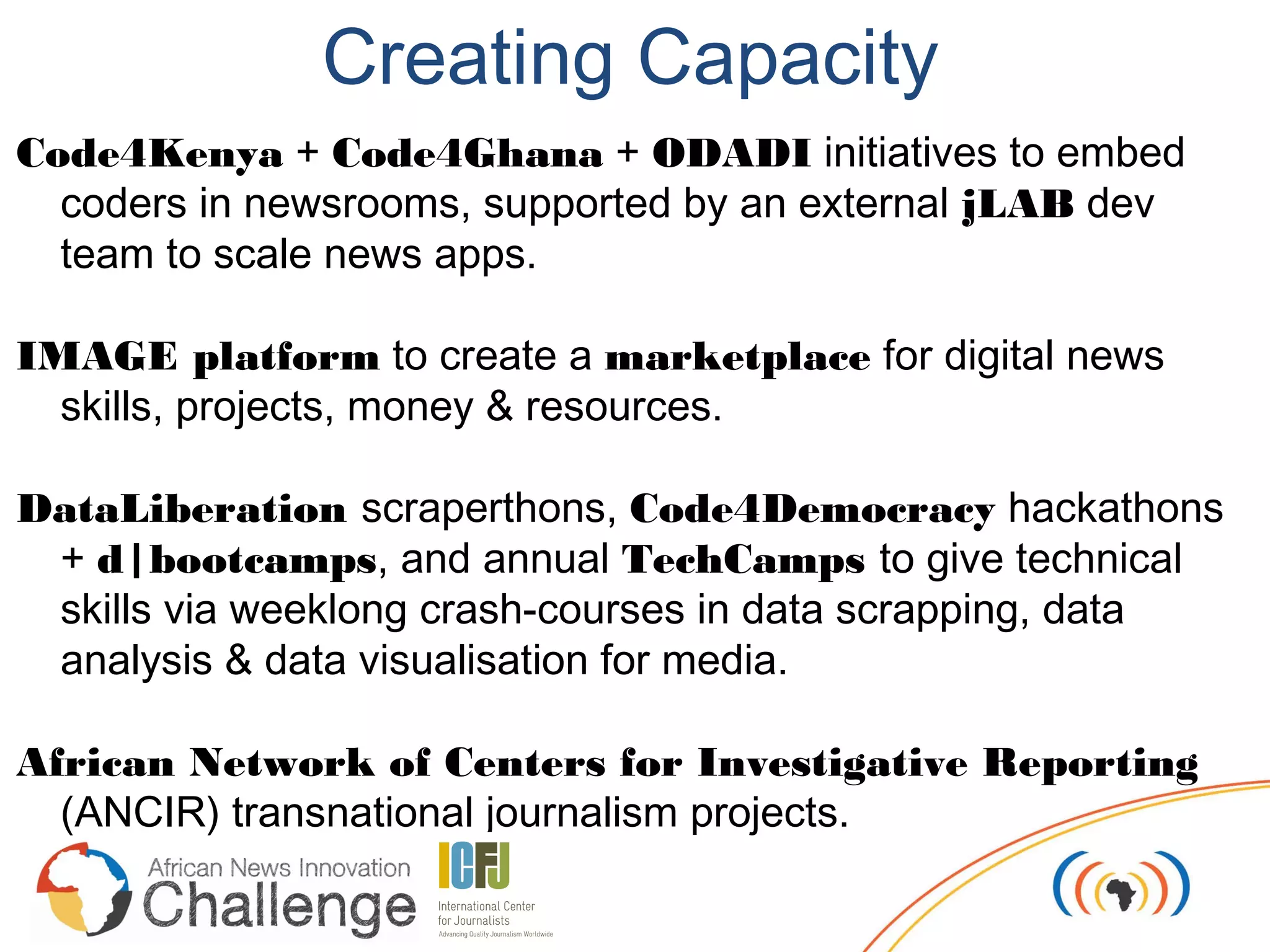Creating Capacity
Code4Kenya + Code4Ghana + ODADI initiatives to embed
  coders in newsrooms, supported by an external jLAB dev
  team to scale news apps.

IMAGE platform to create a marketplace for digital news
  skills, projects, money & resources.

DataLiberation scraperthons, Code4Democracy hackathons
 + d|bootcamps, and annual TechCamps to give technical
 skills via weeklong crash-courses in data scrapping, data
 analysis & data visualisation for media.

African Network of Centers for Investigative Reporting
  (ANCIR) transnational journalism projects.
 