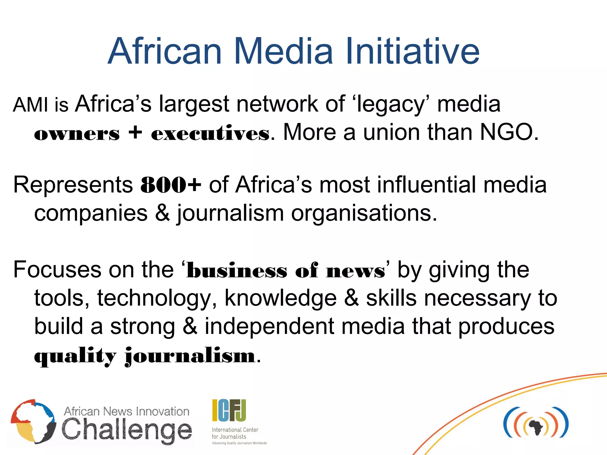 African Media Initiative
AMI is Africa’s largest network of ‘legacy’ media
  owners + executives. More a union than NGO.

Represents 800+ of Africa’s most influential media
 companies & journalism organisations.

Focuses on the ‘business of news’ by giving the
  tools, technology, knowledge & skills necessary to
  build a strong & independent media that produces
  quality journalism.
 