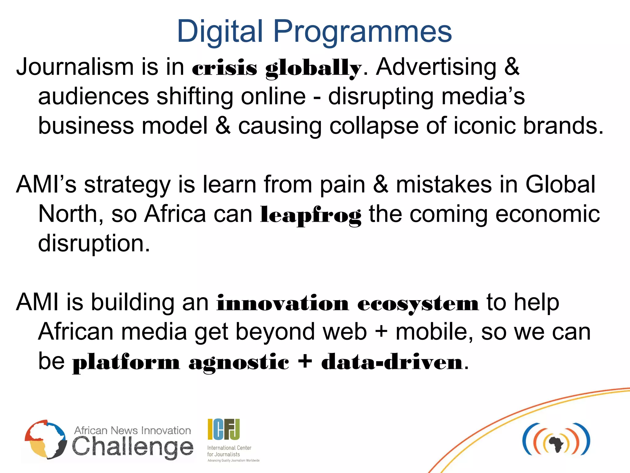 Digital Programmes
Journalism is in crisis globally. Advertising &
  audiences shifting online - disrupting media’s
  business model & causing collapse of iconic brands.

AMI’s strategy is learn from pain & mistakes in Global
 North, so Africa can leapfrog the coming economic
 disruption.

AMI is building an innovation ecosystem to help
 African media get beyond web + mobile, so we can
 be platform agnostic + data-driven.
 