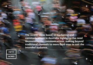 The recent ‘ideas boom’ in marketing and
communications in Australia highlights the need
to revolutionize communications, moving beyond
traditional channels to more fluid ones to suit the
intended audience.
 