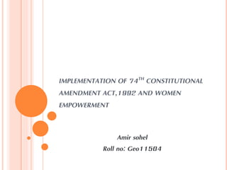 IMPLEMENTATION OF 74TH CONSTITUTIONAL
AMENDMENT ACT,1992 AND WOMEN
EMPOWERMENT
Amir sohel
Roll no: Geo11504
 